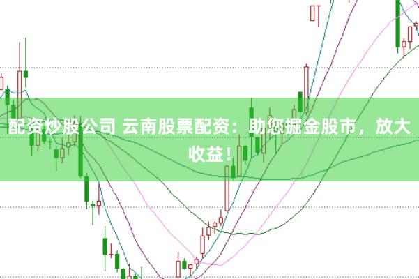 配资炒股公司 云南股票配资：助您掘金股市，放大收益！