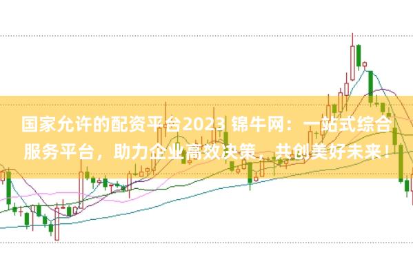国家允许的配资平台2023 锦牛网：一站式综合服务平台，助力企业高效决策，共创美好未来！