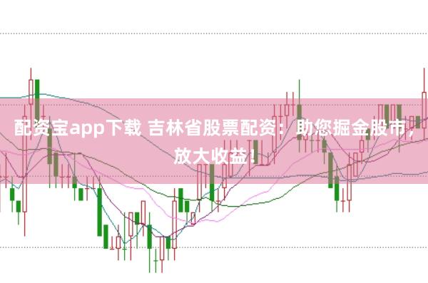 配资宝app下载 吉林省股票配资：助您掘金股市，放大收益！