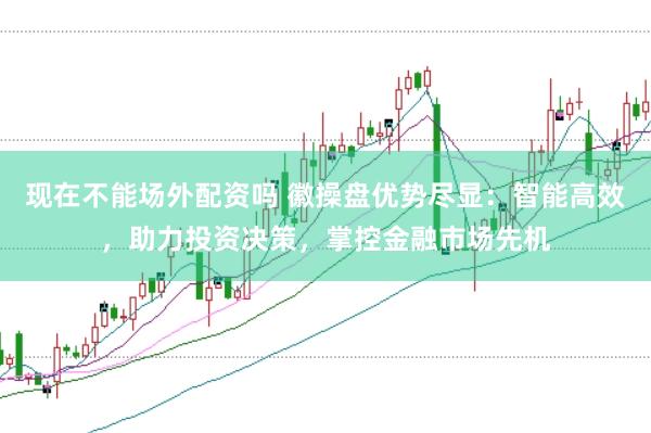 现在不能场外配资吗 徽操盘优势尽显：智能高效，助力投资决策，掌控金融市场先机