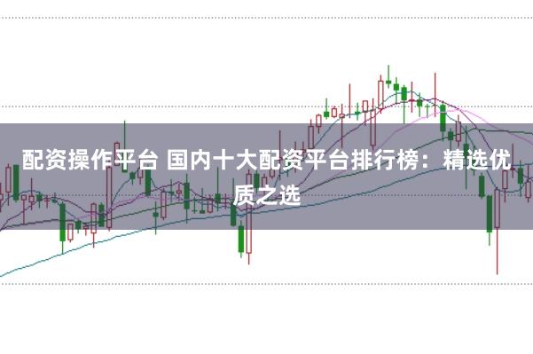 配资操作平台 国内十大配资平台排行榜：精选优质之选