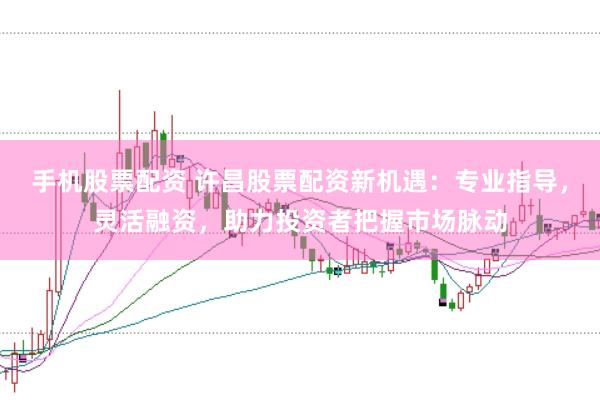 手机股票配资 许昌股票配资新机遇：专业指导，灵活融资，助力投资者把握市场脉动