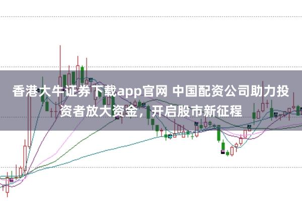 香港大牛证券下载app官网 中国配资公司助力投资者放大资金，开启股市新征程